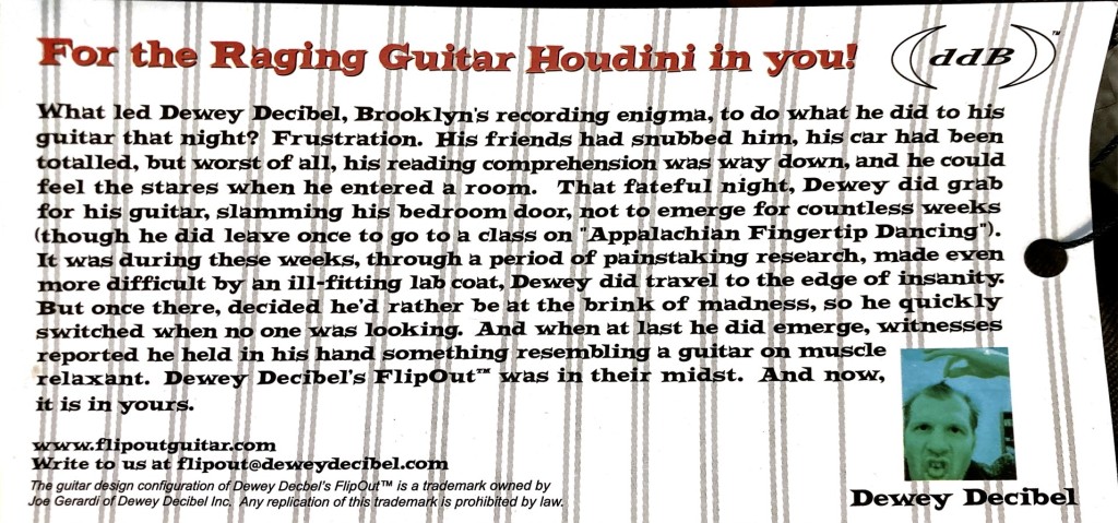 For the Raging Guitar Houdini in you!

(ddB)™

What led Dewey Decibel, Brooklyn's recording enigma, to do what he did to his guitar that night? Frustration. His friends had snubbed him, his car had been totaled, but worst of all, his reading comprehension was way down, and he could feel the stares when he entered a room. That fateful night, Dewey did grab for his guitar, slamming his bedroom door, not to emerge for countless weeks (though he did leave once to go to a class on "Appalachian Fingertip Dancing"). It was during these weeks, through a period of painstaking research, made even more difficult by an ill-fitting lab coat, Dewey did travel to the edge of insanity. But once there, decided he'd rather be at the brink of madness, so he quickly switched when no one was looking. And when at last he did emerge, witnesses reported he held in his hand something resembling a guitar on muscle relaxant. Dewey Decibel's FlipOut™ was in their midst. And now, it is in yours.

www.flipoutguitar.com Write to us at flipout@deweydecibel.com

The guitar design configuration of Dewey Decbel's Flip Out™ is a trademark owned by Joe Gerardi of Dewey Decibel Inc. Any replication of this trademark is prohibited by law.

Dewey Decibel