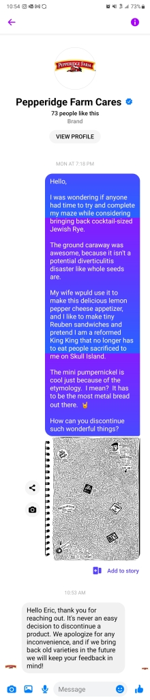 Hello, 

I was wondering if anyone had time to try and complete my maze while considering bringing back cocktail-sized Jewish Rye. 

The ground caraway was awesome, because it isn't a potential diverticulitis disaster like whole seeds are. 

My wife wpuld [sic] use it to make this delicious lemon pepper cheese appetizer, and I like to make tiny Reuben sandwiches and pretend I am a reformed King King that no longer has to eat people sacrificed to me on Skull Island. 

The mini pumpernickel is cool just because of the etymology. I mean? It has to be the most metal bread out there.  

How can you discontinue such wonderful things?